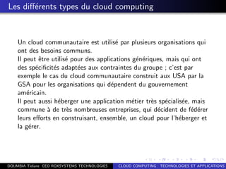 Les diﬀ´erents types du cloud computing
Un cloud communautaire est utilis´e par plusieurs organisations qui
ont des besoins communs.
Il peut ˆetre utilis´e pour des applications g´en´eriques, mais qui ont
des sp´eciﬁcit´es adapt´ees aux contraintes du groupe ; c’est par
exemple le cas du cloud communautaire construit aux USA par la
GSA pour les organisations qui d´ependent du gouvernement
am´ericain.
Il peut aussi h´eberger une application m´etier tr`es sp´ecialis´ee, mais
commune `a de tr`es nombreuses entreprises, qui d´ecident de f´ed´erer
leurs eﬀorts en construisant, ensemble, un cloud pour l’h´eberger et
la g´erer.
DOUMBIA Tidiane CEO ROXSYSTEMS TECHNOLOGIES CLOUD COMPUTING : TECHNOLOGIES ET APPLICATIONS
 