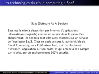 Les technologies du cloud computing : SaaS
Saas (Software As A Service)
Saas est la mise `a disposition par Internet d’applications
informatiques (logiciels) comme un service dans le cadre d’un
abonnement, les donn´ees sont elles aussi stock´ees sur un serveur
de l’op´erateur SaaS. C’est en quelque sorte la partie visible du
Cloud Computing pour l’utilisateur ﬁnal, qui n’a plus besoin
d’installer l’application sur son poste, et qui acc`ede `a son compte
par le Web, sur un environnement 100% s´ecuris´e.
DOUMBIA Tidiane CEO ROXSYSTEMS TECHNOLOGIES CLOUD COMPUTING : TECHNOLOGIES ET APPLICATIONS
 