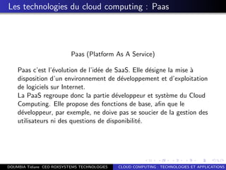 Les technologies du cloud computing : Paas
Paas (Platform As A Service)
Paas c’est l’´evolution de l’id´ee de SaaS. Elle d´esigne la mise `a
disposition d’un environnement de d´eveloppement et d’exploitation
de logiciels sur Internet.
La PaaS regroupe donc la partie d´eveloppeur et syst`eme du Cloud
Computing. Elle propose des fonctions de base, aﬁn que le
d´eveloppeur, par exemple, ne doive pas se soucier de la gestion des
utilisateurs ni des questions de disponibilit´e.
DOUMBIA Tidiane CEO ROXSYSTEMS TECHNOLOGIES CLOUD COMPUTING : TECHNOLOGIES ET APPLICATIONS
 
