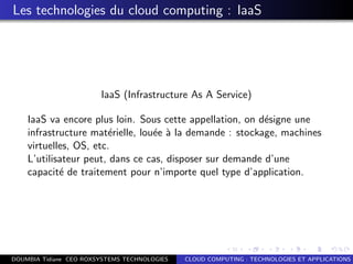 Les technologies du cloud computing : IaaS
IaaS (Infrastructure As A Service)
IaaS va encore plus loin. Sous cette appellation, on d´esigne une
infrastructure mat´erielle, lou´ee `a la demande : stockage, machines
virtuelles, OS, etc.
L’utilisateur peut, dans ce cas, disposer sur demande d’une
capacit´e de traitement pour n’importe quel type d’application.
DOUMBIA Tidiane CEO ROXSYSTEMS TECHNOLOGIES CLOUD COMPUTING : TECHNOLOGIES ET APPLICATIONS
 