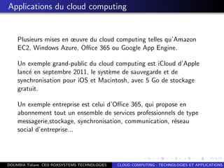 Applications du cloud computing
Plusieurs mises en œuvre du cloud computing telles qu’Amazon
EC2, Windows Azure, Oﬃce 365 ou Google App Engine.
Un exemple grand-public du cloud computing est iCloud d’Apple
lanc´e en septembre 2011, le syst`eme de sauvegarde et de
synchronisation pour iOS et Macintosh, avec 5 Go de stockage
gratuit.
Un exemple entreprise est celui d’Oﬃce 365, qui propose en
abonnement tout un ensemble de services professionnels de type
messagerie,stockage, synchronisation, communication, r´eseau
social d’entreprise...
DOUMBIA Tidiane CEO ROXSYSTEMS TECHNOLOGIES CLOUD COMPUTING : TECHNOLOGIES ET APPLICATIONS
 