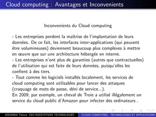Cloud computing : Avantages et Inconvenients
Inconvenients du Cloud computing
- Les entreprises perdent la maˆıtrise de l’implantation de leurs
donn´ees. De ce fait, les interfaces inter-applicatives (qui peuvent
ˆetre volumineuses) deviennent beaucoup plus complexes `a mettre
en œuvre que sur une architecture h´eberg´ee en interne.
- Les entreprises n’ont plus de garanties (autres que contractuelles)
de l’utilisation qui est faite de leurs donn´ees, puisqu’elles les
conﬁent `a des tiers.
- Tout comme les logiciels install´es localement, les services de
cloud computing sont utilisables pour lancer des attaques
(craquage de mots de passe, d´eni de service...).
En 2009, par exemple, un cheval de Troie a utilis´e ill´egalement un
service du cloud public d’Amazon pour infecter des ordinateurs .
DOUMBIA Tidiane CEO ROXSYSTEMS TECHNOLOGIES CLOUD COMPUTING : TECHNOLOGIES ET APPLICATIONS
 