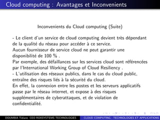 Cloud computing : Avantages et Inconvenients
Inconvenients du Cloud computing (Suite)
- Le client d’un service de cloud computing devient tr`es d´ependant
de la qualit´e du r´eseau pour acc´eder `a ce service.
Aucun fournisseur de service cloud ne peut garantir une
disponibilit´e de 100 % .
Par exemple, des d´efaillances sur les services cloud sont r´ef´erenc´ees
par l’International Working Group of Cloud Resiliency .
- L’utilisation des r´eseaux publics, dans le cas du cloud public,
entraˆıne des risques li´es `a la s´ecurit´e du cloud.
En eﬀet, la connexion entre les postes et les serveurs applicatifs
passe par le r´eseau internet, et expose `a des risques
suppl´ementaires de cyberattaques, et de violation de
conﬁdentialit´e.
DOUMBIA Tidiane CEO ROXSYSTEMS TECHNOLOGIES CLOUD COMPUTING : TECHNOLOGIES ET APPLICATIONS
 