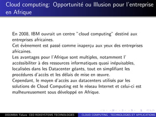Cloud computing: Opportunit´e ou Illusion pour l’entreprise
en Afrique
En 2008, IBM ouvrait un centre ”cloud computing” destin´e aux
entreprises africaines.
Cet ´ev`enement est pass´e comme inaper¸cu aux yeux des entreprises
africaines.
Les avantages pour l’Afrique sont multiples, notamment l’
acc´essibiliter `a des ressources informatiques quasi in´epuisables,
localis´ees dans les Datacenter g´eants, tout en simpliﬁant les
proc´edures d’acc`es et les d´elais de mise en œuvre.
Cependant, le moyen d’acc`es aux datacenters utilis´es par les
solutions de Cloud Computing est le r´eseau Internet et celui-ci est
malheureusement sous d´evelopp´e en Afrique.
DOUMBIA Tidiane CEO ROXSYSTEMS TECHNOLOGIES CLOUD COMPUTING : TECHNOLOGIES ET APPLICATIONS
 