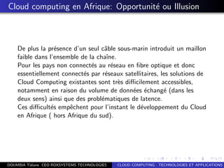 Cloud computing en Afrique: Opportunit´e ou Illusion
De plus la pr´esence d’un seul cˆable sous-marin introduit un maillon
faible dans l’ensemble de la chaˆıne.
Pour les pays non connect´es au r´eseau en ﬁbre optique et donc
essentiellement connect´es par r´eseaux satellitaires, les solutions de
Cloud Computing existantes sont tr`es diﬃcilement accessibles,
notamment en raison du volume de donn´ees ´echang´e (dans les
deux sens) ainsi que des probl´ematiques de latence.
Ces diﬃcult´es empˆechent pour l’instant le d´eveloppement du Cloud
en Afrique ( hors Afrique du sud).
DOUMBIA Tidiane CEO ROXSYSTEMS TECHNOLOGIES CLOUD COMPUTING : TECHNOLOGIES ET APPLICATIONS
 