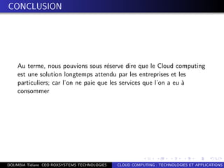 CONCLUSION
Au terme, nous pouvions sous r´eserve dire que le Cloud computing
est une solution longtemps attendu par les entreprises et les
particuliers; car l’on ne paie que les services que l’on a eu `a
consommer
DOUMBIA Tidiane CEO ROXSYSTEMS TECHNOLOGIES CLOUD COMPUTING : TECHNOLOGIES ET APPLICATIONS
 