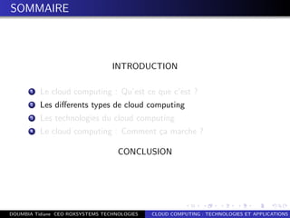 SOMMAIRE
INTRODUCTION
1 Le cloud computing : Qu’est ce que c’est ?
2 Les diﬀerents types de cloud computing
3 Les technologies du cloud computing
4 Le cloud computing : Comment ¸ca marche ?
CONCLUSION
DOUMBIA Tidiane CEO ROXSYSTEMS TECHNOLOGIES CLOUD COMPUTING : TECHNOLOGIES ET APPLICATIONS
 