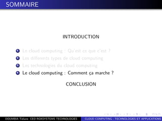 SOMMAIRE
INTRODUCTION
1 Le cloud computing : Qu’est ce que c’est ?
2 Les diﬀerents types de cloud computing
3 Les technologies du cloud computing
4 Le cloud computing : Comment ¸ca marche ?
CONCLUSION
DOUMBIA Tidiane CEO ROXSYSTEMS TECHNOLOGIES CLOUD COMPUTING : TECHNOLOGIES ET APPLICATIONS
 