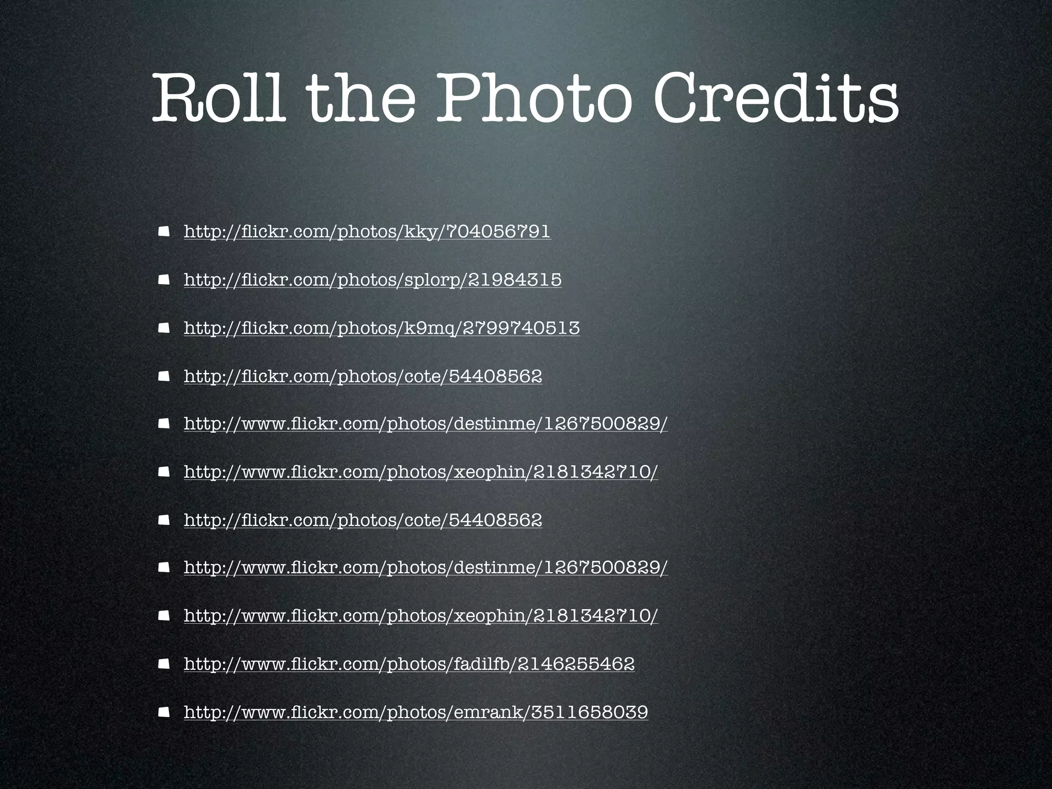 Roll the Photo Credits
http://ﬂickr.com/photos/kky/704056791

http://ﬂickr.com/photos/splorp/21984315

http://ﬂickr.com/photos/k9mq/2799740513

http://ﬂickr.com/photos/cote/54408562

http://www.ﬂickr.com/photos/destinme/1267500829/

http://www.ﬂickr.com/photos/xeophin/2181342710/

http://ﬂickr.com/photos/cote/54408562

http://www.ﬂickr.com/photos/destinme/1267500829/

http://www.ﬂickr.com/photos/xeophin/2181342710/

http://www.ﬂickr.com/photos/fadilfb/2146255462

http://www.ﬂickr.com/photos/emrank/3511658039
 