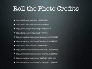 Roll the Photo Credits
http://ﬂickr.com/photos/kky/704056791

http://ﬂickr.com/photos/splorp/21984315

http://ﬂickr.com/photos/k9mq/2799740513

http://ﬂickr.com/photos/cote/54408562

http://www.ﬂickr.com/photos/destinme/1267500829/

http://www.ﬂickr.com/photos/xeophin/2181342710/

http://ﬂickr.com/photos/cote/54408562

http://www.ﬂickr.com/photos/destinme/1267500829/

http://www.ﬂickr.com/photos/xeophin/2181342710/

http://www.ﬂickr.com/photos/fadilfb/2146255462

http://www.ﬂickr.com/photos/emrank/3511658039
 