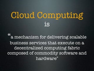 Cloud Computing
                is
“a mechanism for delivering scalable
 business services that execute on a
   decentralized computing fabric
composed of commodity software and
             hardware”
 