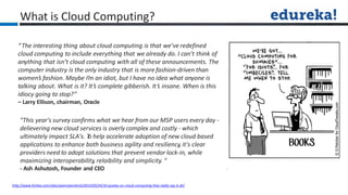 What is Cloud Computing?
http://www.forbes.com/sites/joemckendrick/2013/03/24/10-quotes-on-cloud-computing-that-really-say-it-all/
“The interesting thing about cloud computing is that we’ve redefined
cloud computing to include everything that we already do. I can’t think of
anything that isn’t cloud computing with all of these announcements. The
computer industry is the only industry that is more fashion-driven than
women’s fashion. Maybe I’m an idiot, but I have no idea what anyone is
talking about. What is it? It’s complete gibberish. It’s insane. When is this
idiocy going to stop?”
– Larry Ellison, chairman, Oracle
"This year's survey confirms what we hear from our MSP users every day -
delievering new cloud services is overly complex and costly - which
ultimately impact SLA's. T
o help accelerate adoption of new cloud based
applications to enhance both business agility and resiliency, it's clear
providers need to adopt solutions that prevent vendor lock-in, while
maximizing interoperability, relaibility and simplicity. “
- Ash Ashutosh, Founder and CEO
 