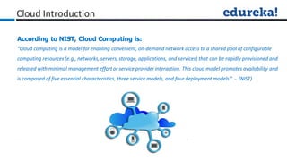 Cloud Introduction
According to NIST, Cloud Computing is:
“Cloud computing is a model for enabling convenient, on-demand network access to a shared pool of configurable
computing resources (e.g., networks, servers, storage, applications, and services) that can be rapidly provisioned and
released with minimal management effort or service provider interaction. This cloud model promotes availability and
is composed of five essential characteristics, three service models, and four deployment models.” - (NIST)
 
