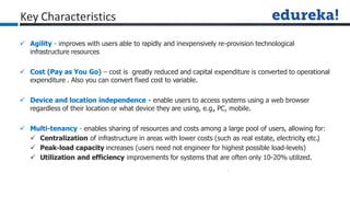 Key Characteristics
 Agility - improves with users able to rapidly and inexpensively re-provision technological
infrastructure resources
 Cost (Pay as You Go) – cost is greatly reduced and capital expenditure is converted to operational
expenditure . Also you can convert fixed cost to variable.
 Device and location independence - enable users to access systems using a web browser
regardless of their location or what device they are using, e.g.
, PC, mobile.
 Multi-tenancy - enables sharing of resources and costs among a large pool of users, allowing for:
 Centralization of infrastructure in areas with lower costs (such as real estate, electricity
, etc.)
 Peak-load capacity increases (users need not engineer for highest possible load-levels)
 Utilization and efficiency improvements for systems that are often only 10-20% utilized.
 