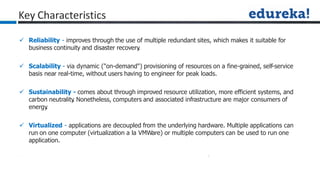  Reliability - improves through the use of multiple redundant sites, which makes it suitable for
business continuity and disaster recovery
.
 Scalability - via dynamic ("on-demand") provisioning of resources on a fine-grained, self-service
basis near real-time, without users having to engineer for peak loads.
 Sustainability - comes about through improved resource utilization, more efficient systems, and
carbon neutrality
. Nonetheless, computers and associated infrastructure are major consumers of
energy
.
 Virtualized - applications are decoupled from the underlying hardware. Multiple applications can
run on one computer (virtualization a la VMWare) or multiple computers can be used to run one
application.
Key Characteristics
 