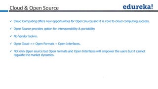 Cloud & Open Source
 Cloud Computing offers new opportunities for Open Source and it is core to cloud computing success.
 Open Source provides option for interoperability & portability
.
 No Vendor lock-in.
 Open Cloud => Open Formats + Open Interfaces.
 Not only Open source but Open Formats and Open Interfaces will empower the users but it cannot
regulate the market dynamics.
 
