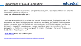 I don’t need a hard disk in my computer if I can get to the server faster… carrying around these non-connected
computers is byzantine by comparison
– Steve Jobs, late chairman of Apple (1997)
“We believe we’removing out of the Ice Age, the Iron Age, the Industrial Age, the Information Age, to the
participation age. Y
ou are participating on the Internet, not just viewing stuff. We build the infrastructure
that goes in the data center that facilitates the participation age. Y
ou IM (instant message), you blog, you
take pictures, you publish, you podcast, you transact, you distance learn, you telemedicine. Y
ou are
participating on the Internet, not just viewing stuff. We build the infrastructure that goes in the data center
that facilitates the participation age”
- Scott McNealy
, former CEO, Sun Microsystems
Importance of Cloud Computing
http://www.forbes.com/sites/joemckendrick/2013/03/24/10-quotes-on-cloud-computing-that-really-say-it-all/
 
