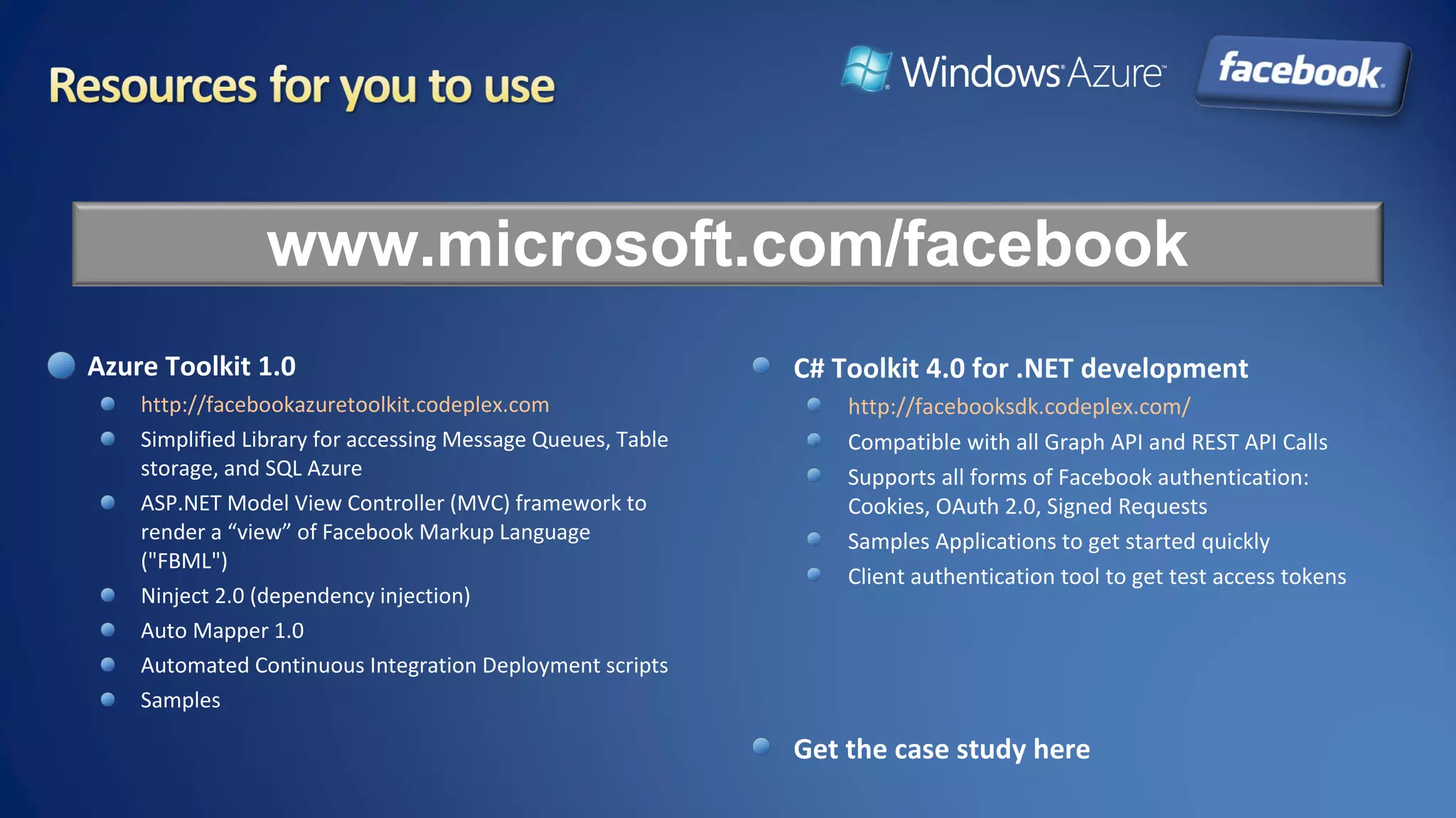 Azure Toolkit 1.0
http://facebookazuretoolkit.codeplex.com
Simplified Library for accessing Message Queues, Table
storage, and SQL Azure
ASP.NET Model View Controller (MVC) framework to
render a “view” of Facebook Markup Language
("FBML")
Ninject 2.0 (dependency injection)
Auto Mapper 1.0
Automated Continuous Integration Deployment scripts
Samples
www.microsoft.com/facebook
C# Toolkit 4.0 for .NET development
http://facebooksdk.codeplex.com/
Compatible with all Graph API and REST API Calls
Supports all forms of Facebook authentication:
Cookies, OAuth 2.0, Signed Requests
Samples Applications to get started quickly
Client authentication tool to get test access tokens
Get the case study here
 