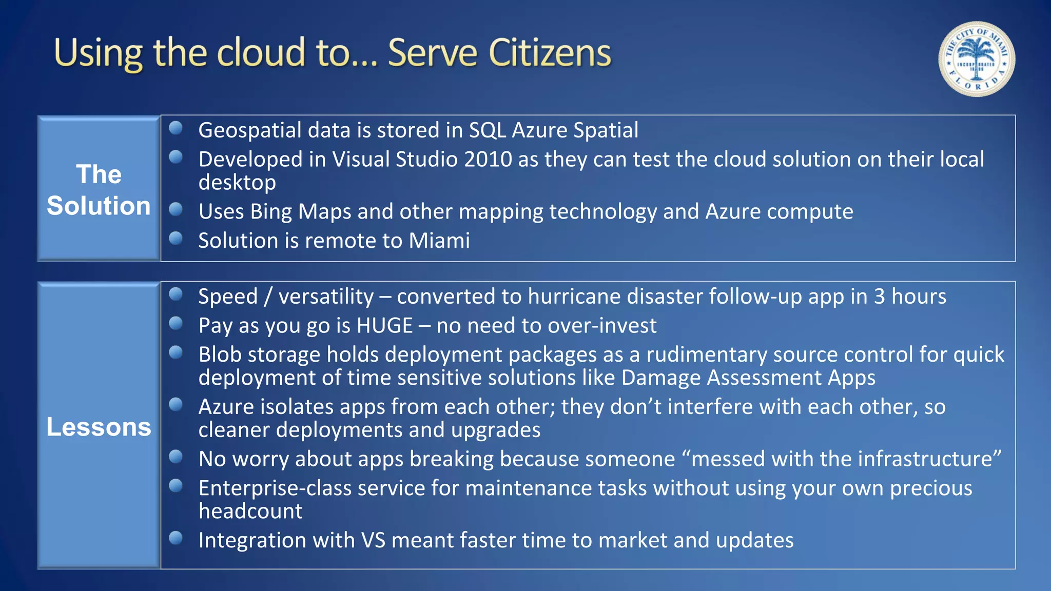 The
Solution
Geospatial data is stored in SQL Azure Spatial
Developed in Visual Studio 2010 as they can test the cloud solution on their local
desktop
Uses Bing Maps and other mapping technology and Azure compute
Solution is remote to Miami
Lessons
Speed / versatility – converted to hurricane disaster follow-up app in 3 hours
Pay as you go is HUGE – no need to over-invest
Blob storage holds deployment packages as a rudimentary source control for quick
deployment of time sensitive solutions like Damage Assessment Apps
Azure isolates apps from each other; they don’t interfere with each other, so
cleaner deployments and upgrades
No worry about apps breaking because someone “messed with the infrastructure”
Enterprise-class service for maintenance tasks without using your own precious
headcount
Integration with VS meant faster time to market and updates
 