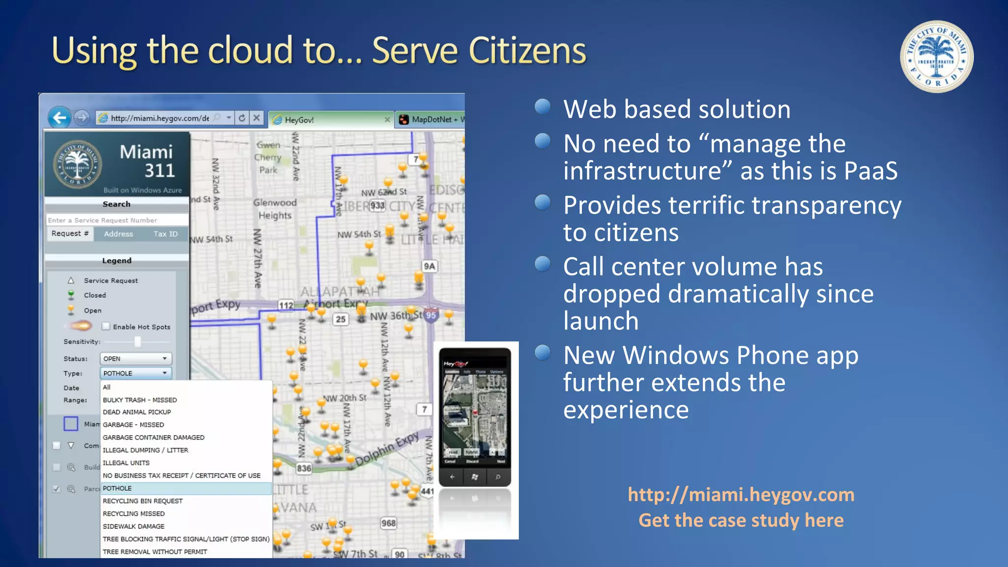 http://miami.heygov.com
Get the case study here
Web based solution
No need to “manage the
infrastructure” as this is PaaS
Provides terrific transparency
to citizens
Call center volume has
dropped dramatically since
launch
New Windows Phone app
further extends the
experience
 