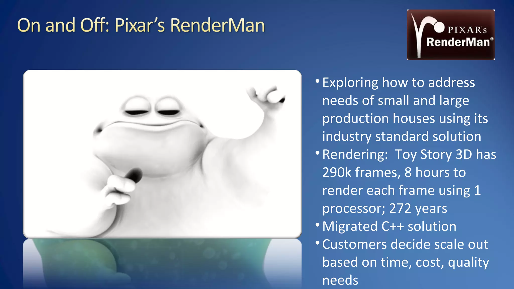 •Exploring how to address
needs of small and large
production houses using its
industry standard solution
•Rendering: Toy Story 3D has
290k frames, 8 hours to
render each frame using 1
processor; 272 years
•Migrated C++ solution
•Customers decide scale out
based on time, cost, quality
needs
 