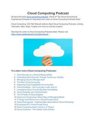 Cloud Computing Podcast
All about the best cloud computing podcasts: Check ✔ Top Cloud Computing &
Engineering Podcasts ✔ Download and Listen to Cloud Computing Podcasts Now!
Cloud Computing: CIO Talk Network delivers Best Cloud Computing Podcasts, articles,
interviews, talks, blogs, insights and more by industry experts.
Download & Listen to Cloud Computing Podcasts Now!. Please visit
https://www.ciotalknetwork.com/topics/cloud/
To Listen more Cloud computing Podcasts:
1. Cloud Security as a Shared Responsibility
2. Controlling Cloud Security Through Continuous Visibility
3. Managing Cloud to Manage Itself
4. The Rise of Fog Computing
5. Expecting Cloud Capabilities Out of the Box
6. Cloud Suitability – Don’t just play it safe, dive in!
7. Leveraging Cloud To Invite Big Data And Mobility
8. Cloud Suitability and Transformation
9. The 5 Pitfalls of Cloud Adoption
10.Cloud and Compromise: Many Ways of Managing Needs
11. 5 Things You’ll Want From a Virtual Private Cloud
12.‘Cloud Reimagined’ : Exploring New Ideas Behind Cloud Computing
13.Evaluating HP’s Virtual Private Cloud
14.Cloud Computing doesn’t come in 31 flavors
15.Cloud Contracts – The Hidden Costs & Risks
 