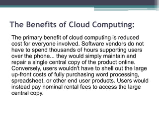The Benefits of Cloud Computing:
The primary benefit of cloud computing is reduced
cost for everyone involved. Software vendors do not
have to spend thousands of hours supporting users
over the phone... they would simply maintain and
repair a single central copy of the product online.
Conversely, users wouldn't have to shell out the large
up-front costs of fully purchasing word processing,
spreadsheet, or other end user products. Users would
instead pay nominal rental fees to access the large
central copy.
 