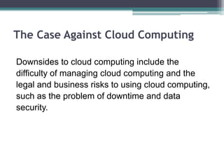 The Case Against Cloud Computing

Downsides to cloud computing include the
difficulty of managing cloud computing and the
legal and business risks to using cloud computing,
such as the problem of downtime and data
security.
 