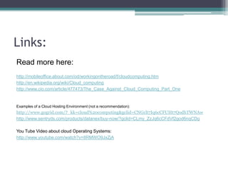 Links:
Read more here:
http://mobileoffice.about.com/od/workingontheroad/f/cloudcomputing.htm
http://en.wikipedia.org/wiki/Cloud_computing
http://www.cio.com/article/477473/The_Case_Against_Cloud_Computing_Part_One


Examples of a Cloud Hosting Environment (not a recommendation):
http://www.gogrid.com/?_kk=cloud%20computing&gclid=CNGclt7Iq6cCFUHt7QodhTWNAw
http://www.sentryds.com/products/datanex/buy-now/?gclid=CLmy_ZzJq6cCFdVf2god6nqCDg

You Tube Video about cloud Operating Systems:
http://www.youtube.com/watch?v=8RMWO9JxZjA
 
