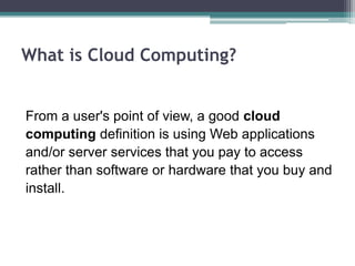 What is Cloud Computing?


From a user's point of view, a good cloud
computing definition is using Web applications
and/or server services that you pay to access
rather than software or hardware that you buy and
install.
 