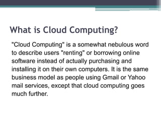 What is Cloud Computing?
"Cloud Computing" is a somewhat nebulous word
to describe users "renting" or borrowing online
software instead of actually purchasing and
installing it on their own computers. It is the same
business model as people using Gmail or Yahoo
mail services, except that cloud computing goes
much further.
 