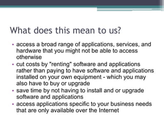 What does this mean to us?
• access a broad range of applications, services, and
  hardware that you might not be able to access
  otherwise
• cut costs by "renting" software and applications
  rather than paying to have software and applications
  installed on your own equipment - which you may
  also have to buy or upgrade
• save time by not having to install and or upgrade
  software and applications
• access applications specific to your business needs
  that are only available over the Internet
 