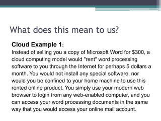 What does this mean to us?
Cloud Example 1:
Instead of selling you a copy of Microsoft Word for $300, a
cloud computing model would "rent" word processing
software to you through the Internet for perhaps 5 dollars a
month. You would not install any special software, nor
would you be confined to your home machine to use this
rented online product. You simply use your modern web
browser to login from any web-enabled computer, and you
can access your word processing documents in the same
way that you would access your online mail account.
 