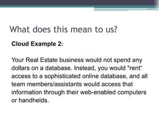 What does this mean to us?
Cloud Example 2:

Your Real Estate business would not spend any
dollars on a database. Instead, you would "rent“
access to a sophisticated online database, and all
team members/assistants would access that
information through their web-enabled computers
or handhelds.
 