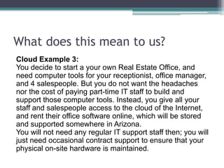What does this mean to us?
Cloud Example 3:
You decide to start a your own Real Estate Office, and
need computer tools for your receptionist, office manager,
and 4 salespeople. But you do not want the headaches
nor the cost of paying part-time IT staff to build and
support those computer tools. Instead, you give all your
staff and salespeople access to the cloud of the Internet,
and rent their office software online, which will be stored
and supported somewhere in Arizona.
You will not need any regular IT support staff then; you will
just need occasional contract support to ensure that your
physical on-site hardware is maintained.
 