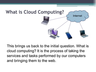 What is Cloud Computing?
                                         Internet




This brings us back to the initial question. What is
cloud computing? It is the process of taking the
services and tasks performed by our computers
and bringing them to the web.
 