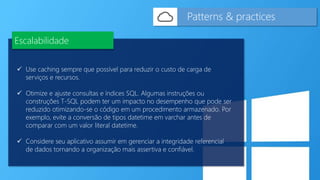  Use caching sempre que possível para reduzir o custo de carga de
serviços e recursos.
 Otimize e ajuste consultas e índices SQL. Algumas instruções ou
construções T-SQL podem ter um impacto no desempenho que pode ser
reduzido otimizando-se o código em um procedimento armazenado. Por
exemplo, evite a conversão de tipos datetime em varchar antes de
comparar com um valor literal datetime.
 Considere seu aplicativo assumir em gerenciar a integridade referencial
de dados tornando a organização mais assertiva e confiável.
Patterns & practices
Escalabilidade
 