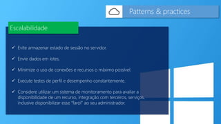  Evite armazenar estado de sessão no servidor.
 Envie dados em lotes.
 Minimize o uso de conexões e recursos o máximo possível.
 Execute testes de perfil e desempenho constantemente.
 Considere utilizar um sistema de monitoramento para avaliar a
disponibilidade de um recurso, integração com terceiros, serviços,
inclusive disponibilizar esse “farol” ao seu administrador.
Patterns & practices
Escalabilidade
 