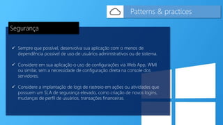  Sempre que possível, desenvolva sua aplicação com o menos de
dependência possível de uso de usuários administrativos ou de sistema.
 Considere em sua aplicação o uso de configurações via Web App, WMI
ou similar, sem a necessidade de configuração direta na console dos
servidores.
 Considere a implantação de logs de rastreio em ações ou atividades que
possuem um SLA de segurança elevado, como criação de novos logins,
mudanças de perfil de usuários, transações financeiras.
Patterns & practices
Segurança
 