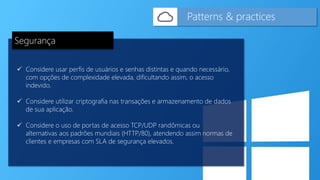  Considere usar perfis de usuários e senhas distintas e quando necessário,
com opções de complexidade elevada, dificultando assim, o acesso
indevido.
 Considere utilizar criptografia nas transações e armazenamento de dados
de sua aplicação.
 Considere o uso de portas de acesso TCP/UDP randômicas ou
alternativas aos padrões mundiais (HTTP/80), atendendo assim normas de
clientes e empresas com SLA de segurança elevados.
Patterns & practices
Segurança
 
