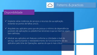  Implante várias instâncias de serviços e recursos da sua aplicação,
evitando-se pontos de falhas únicos.
 Arquitete seu aplicativo para que ele possua o mínimo de dependências
possíveis (de aplicações ou plataformas terceiras) e que as mesmas sejam
bem definidas.
 Module seu aplicativo em features conforme a criticidade e nível de
serviço, oportunizando o reestabelecimento do funcionamento de seu
aplicativo pelo time de Operações, apenas do que é mais critico.
Patterns & practices
Disponibilidade
 