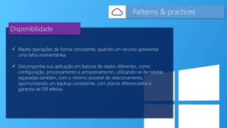  Repita operações de forma consistente, quando um recurso apresentar
uma falha momentânea.
 Decomponha sua aplicação em bancos de dados diferentes, como
configuração, processamento e armazenamento, utilizando-se de tabelas
separadas também, com o mínimo possível de relacionamento,
oportunizando um backup consistente, com planos diferenciados e
garantia de DR efetiva.
Patterns & practices
Disponibilidade
 