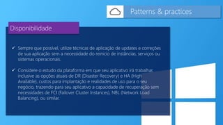  Sempre que possível, utilize técnicas de aplicação de updates e correções
de sua aplicação sem a necessidade do reinicio de instâncias, serviços ou
sistemas operacionais.
 Considere o estudo da plataforma em que seu aplicativo irá trabalhar,
inclusive as opções atuais de DR (Disaster Recovery) e HA (High
Available), custos para implantação e realidades de uso para o seu
negócio, trazendo para seu aplicativo a capacidade de recuperação sem
necessidades de FCI (Failover Cluster Instances), NBL (Network Load
Balancing), ou similar.
Patterns & practices
Disponibilidade
 