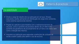  Divida a carga de trabalho de sua aplicação em serviços, threads,
executores, tarefas, pensando em distribuição de carga entre ambientes,
como sistemas operacionais distintos
 Projete seu aplicativo para trabalhar com o redimensionamento de
recursos, como o aumento de processos dentro de um Web Farm,
aumento de paralelismo de processamento de um banco de dados, bem
como a redução dos mesmos.
 Arquitete sua aplicação para responder a definições de unidades de
escala a serem usadas para definir o uso de recursos.
Patterns & practices
Escalabilidade
 