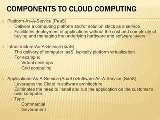 COMPONENTS TO CLOUD COMPUTING
   Platform-As-A-Service (PaaS)
      Delivers a computing platform and/or solution stack as a service
      Facilitates deployment of applications without the cost and complexity of
       buying and managing the underlying hardware and software layers

   Infrastructure-As-A-Service (IaaS)
      The delivery of computer IasS, typically platform virtualization
      For example:
          Virtual desktops
          Grid computing


   Applications-As-A-Service (AaaS) /Software-As-A-Service (SaaS)
      Leverages the Cloud in software architecture
      Eliminates the need to install and run the application on the customer's
       own computer
      Type:
          Commercial
          Government
 