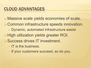 CLOUD ADVANTAGES

 Massive scale yields economies of scale.
 Common infrastructure speeds innovation.
       Dynamic, automated infrastructure easier
 High utilization yields greater ROI.
 Success drives IT investment.
       IT is the business.
       If your customers succeed, so do you.
 
