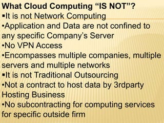 What Cloud Computing “IS NOT”?
It is not Network Computing
•Application and Data are not confined to
any specific Company’s Server
•No VPN Access
•Encompasses multiple companies, multiple
servers and multiple networks
It is not Traditional Outsourcing
•Not a contract to host data by 3rdparty
Hosting Business
•No subcontracting for computing services
for specific outside firm
 