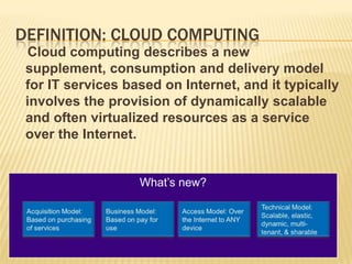 DEFINITION: CLOUD COMPUTING
  Cloud computing describes a new
 supplement, consumption and delivery model
 for IT services based on Internet, and it typically
 involves the provision of dynamically scalable
 and often virtualized resources as a service
 over the Internet.


                   What’s new?
 