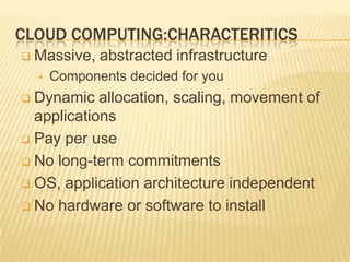 CLOUD COMPUTING:CHARACTERITICS
   Massive, abstracted infrastructure
       Components decided for you
 Dynamic allocation, scaling, movement of
  applications
 Pay per use

 No long-term commitments

 OS, application architecture independent

 No hardware or software to install
 