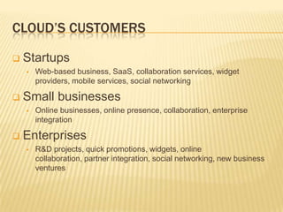 CLOUD’S CUSTOMERS

   Startups
       Web-based business, SaaS, collaboration services, widget
        providers, mobile services, social networking

   Small businesses
       Online businesses, online presence, collaboration, enterprise
        integration

   Enterprises
       R&D projects, quick promotions, widgets, online
        collaboration, partner integration, social networking, new business
        ventures
 